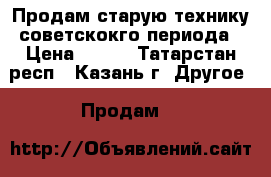 Продам старую технику советскокго периода › Цена ­ 100 - Татарстан респ., Казань г. Другое » Продам   